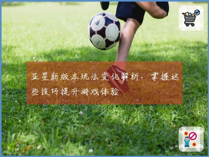 亚星新版本玩法变化解析，掌握这些技巧提升游戏体验
