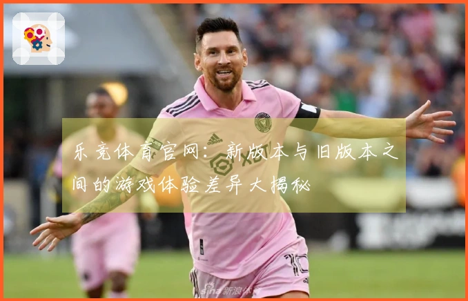 乐竞体育官网：新版本与旧版本之间的游戏体验差异大揭秘