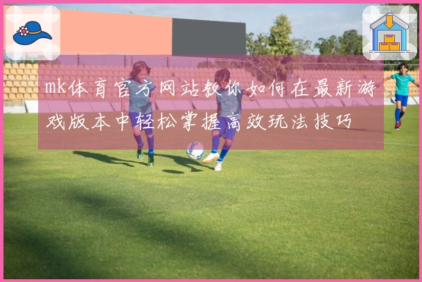 mk体育官方网站教你如何在最新游戏版本中轻松掌握高效玩法技巧