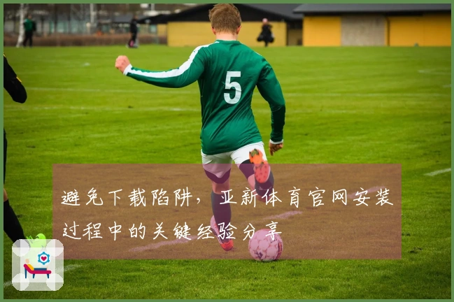 避免下载陷阱，亚新体育官网安装过程中的关键经验分享
